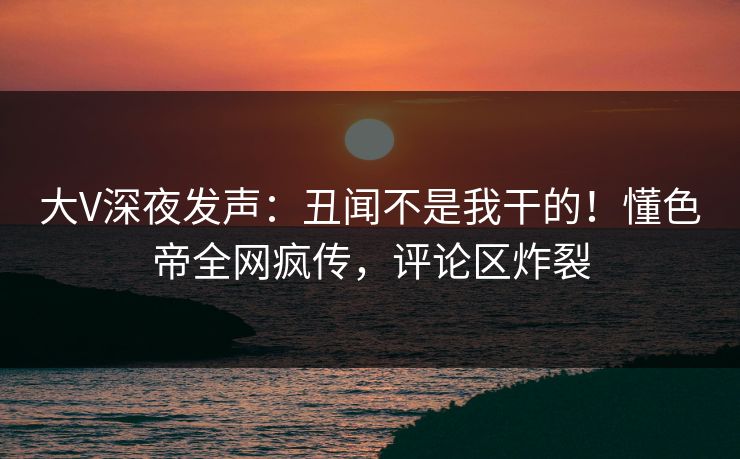 大V深夜发声：丑闻不是我干的！懂色帝全网疯传，评论区炸裂