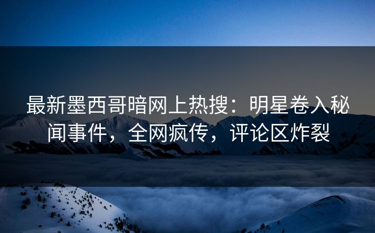 最新墨西哥暗网上热搜：明星卷入秘闻事件，全网疯传，评论区炸裂