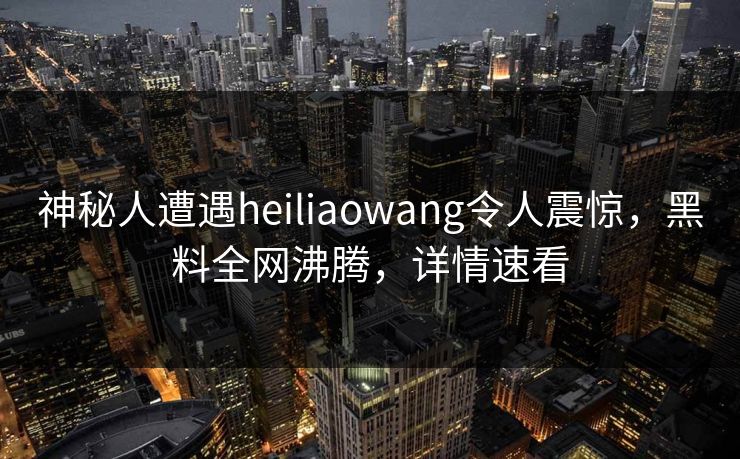 神秘人遭遇heiliaowang令人震惊，黑料全网沸腾，详情速看