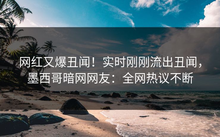 网红又爆丑闻！实时刚刚流出丑闻，墨西哥暗网网友：全网热议不断