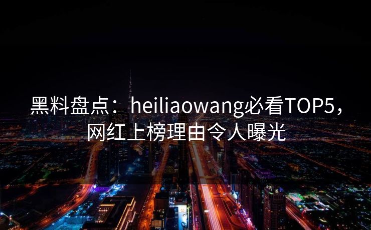 黑料盘点：heiliaowang必看TOP5，网红上榜理由令人曝光