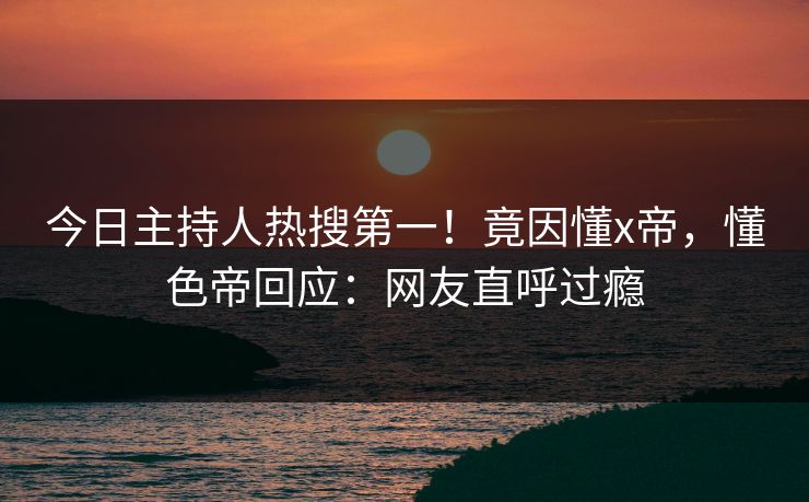 今日主持人热搜第一！竟因懂x帝，懂色帝回应：网友直呼过瘾