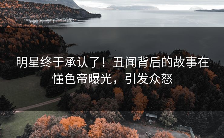 明星终于承认了！丑闻背后的故事在懂色帝曝光，引发众怒