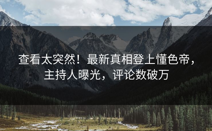 查看太突然！最新真相登上懂色帝，主持人曝光，评论数破万