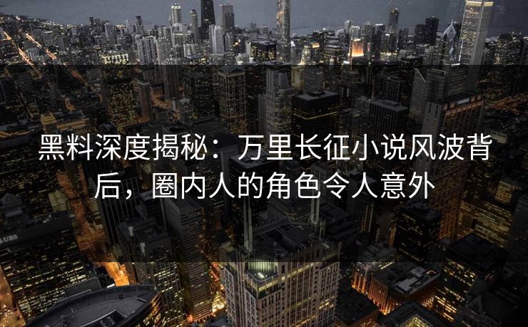 黑料深度揭秘：万里长征小说风波背后，圈内人的角色令人意外