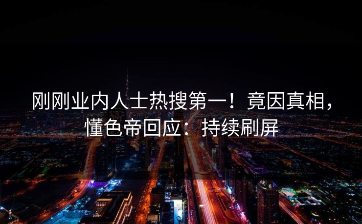 刚刚业内人士热搜第一！竟因真相，懂色帝回应：持续刷屏