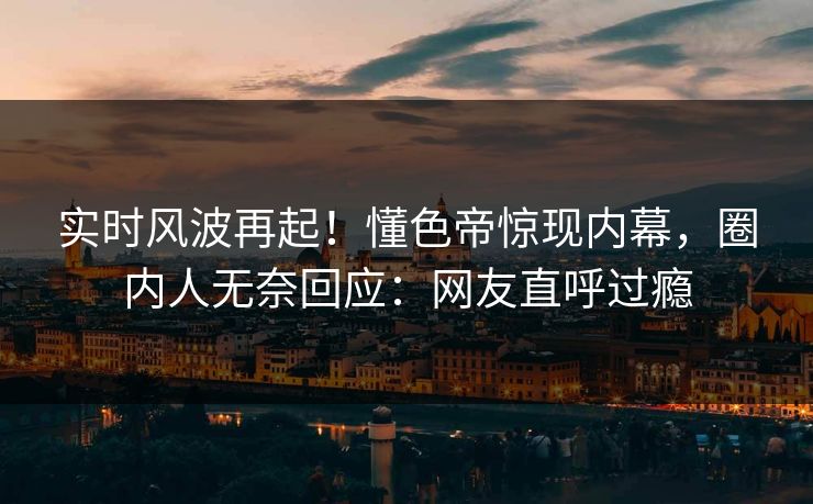 实时风波再起！懂色帝惊现内幕，圈内人无奈回应：网友直呼过瘾