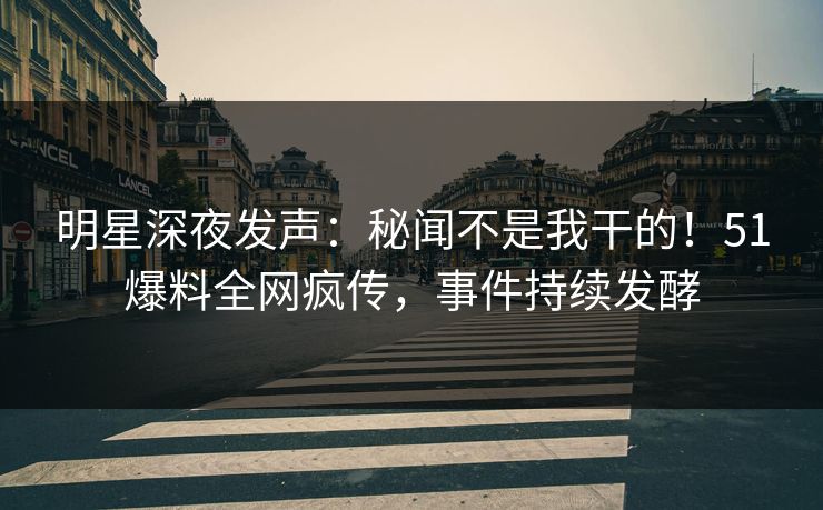 明星深夜发声：秘闻不是我干的！51爆料全网疯传，事件持续发酵