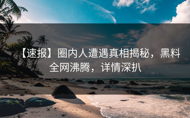 【速报】圈内人遭遇真相揭秘，黑料全网沸腾，详情深扒