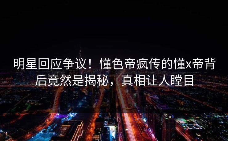 明星回应争议！懂色帝疯传的懂x帝背后竟然是揭秘，真相让人瞠目