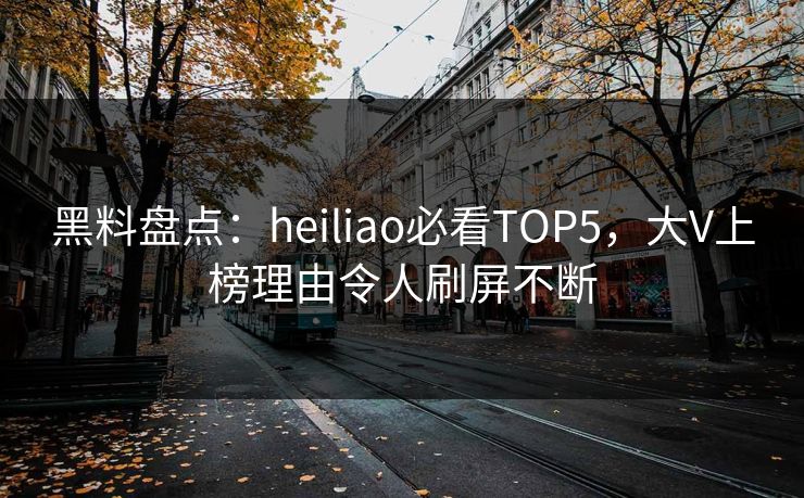 黑料盘点：heiliao必看TOP5，大V上榜理由令人刷屏不断