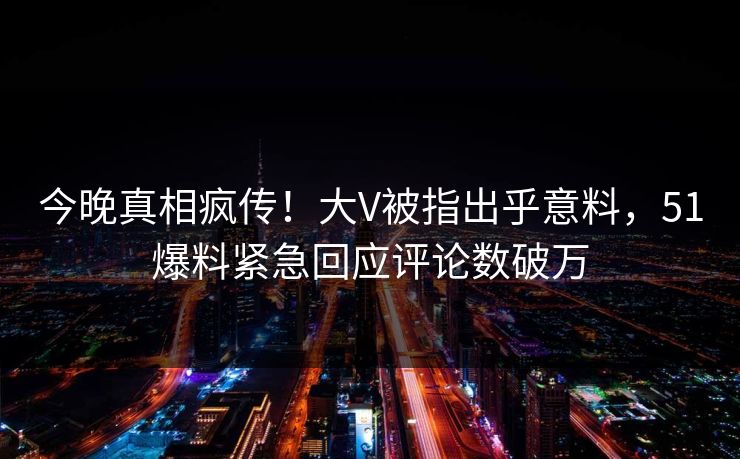 今晚真相疯传！大V被指出乎意料，51爆料紧急回应评论数破万
