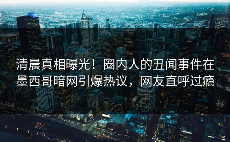 清晨真相曝光！圈内人的丑闻事件在墨西哥暗网引爆热议，网友直呼过瘾