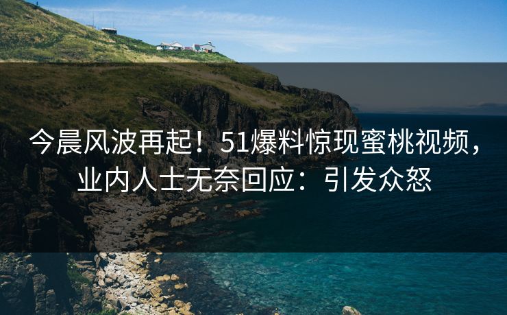 今晨风波再起！51爆料惊现蜜桃视频，业内人士无奈回应：引发众怒