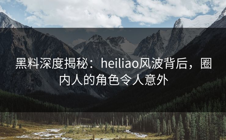 黑料深度揭秘：heiliao风波背后，圈内人的角色令人意外