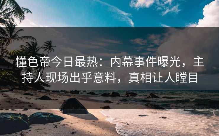 懂色帝今日最热：内幕事件曝光，主持人现场出乎意料，真相让人瞠目