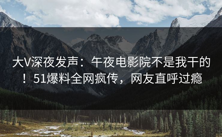 大V深夜发声：午夜电影院不是我干的！51爆料全网疯传，网友直呼过瘾