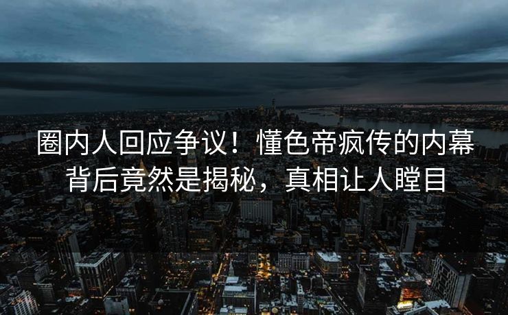 圈内人回应争议！懂色帝疯传的内幕背后竟然是揭秘，真相让人瞠目