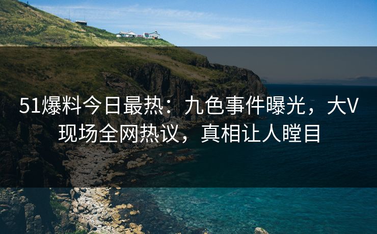 51爆料今日最热：九色事件曝光，大V现场全网热议，真相让人瞠目