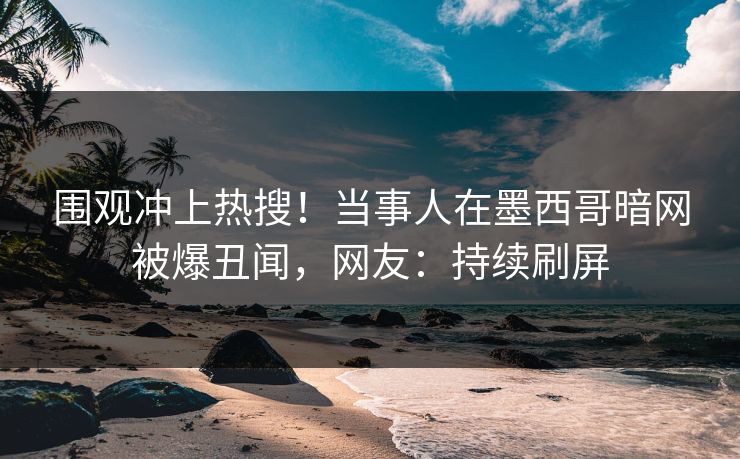 围观冲上热搜！当事人在墨西哥暗网被爆丑闻，网友：持续刷屏