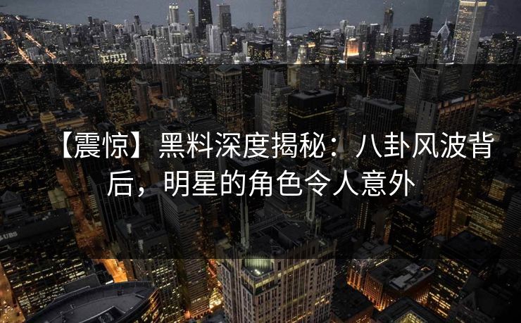 【震惊】黑料深度揭秘：八卦风波背后，明星的角色令人意外