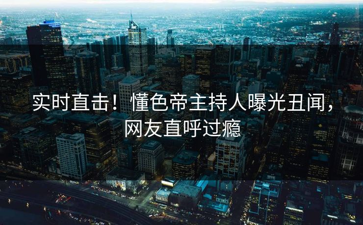 实时直击！懂色帝主持人曝光丑闻，网友直呼过瘾