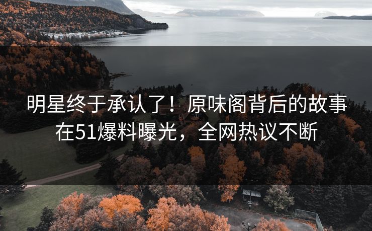 明星终于承认了！原味阁背后的故事在51爆料曝光，全网热议不断