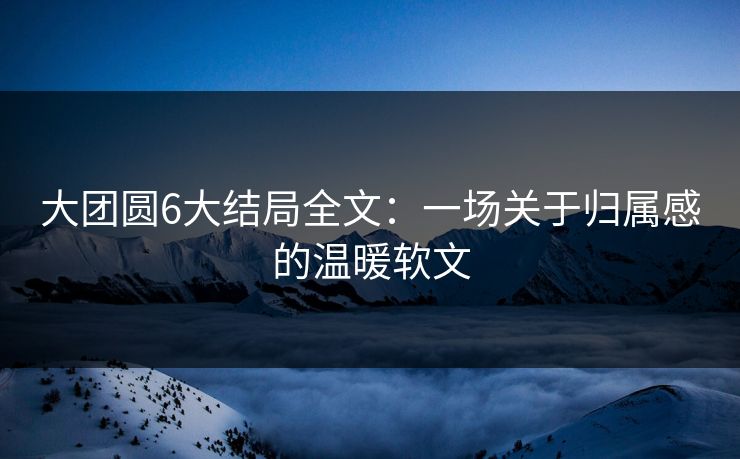 大团圆6大结局全文：一场关于归属感的温暖软文