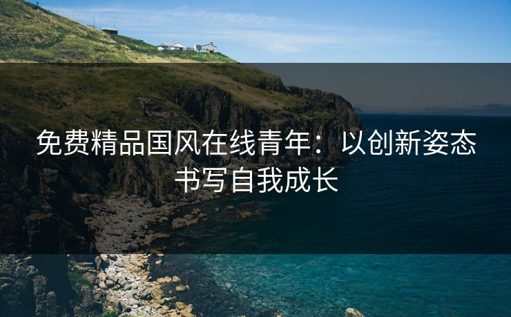 免费精品国风在线青年：以创新姿态书写自我成长