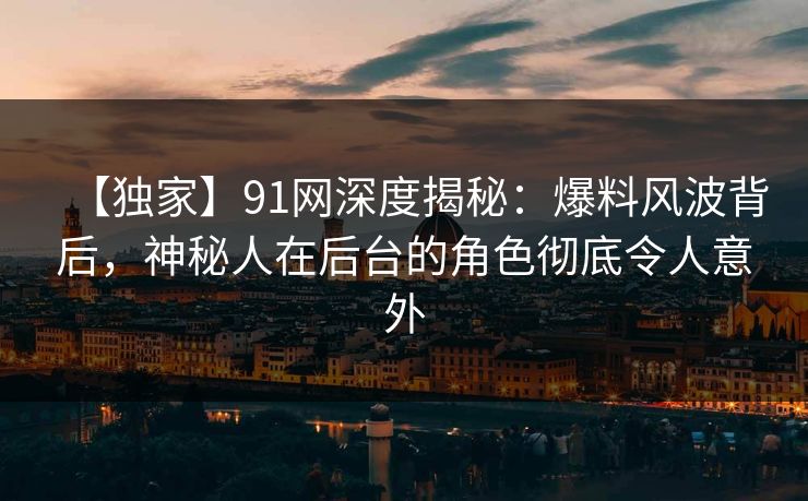【独家】91网深度揭秘：爆料风波背后，神秘人在后台的角色彻底令人意外