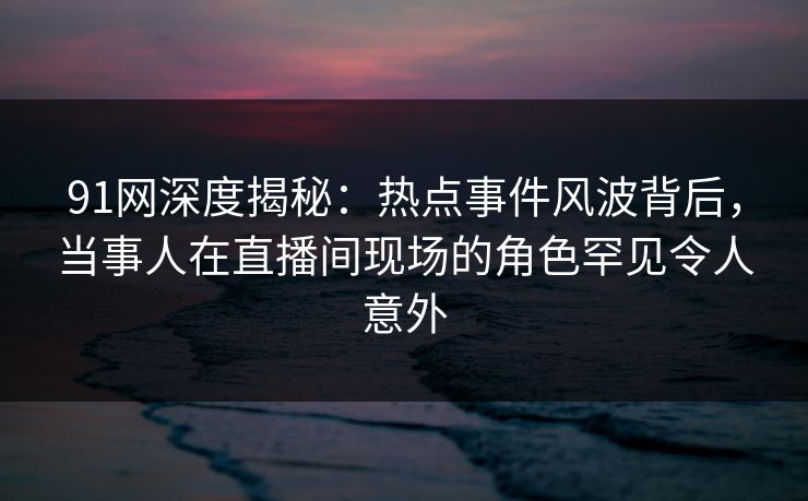 91网深度揭秘：热点事件风波背后，当事人在直播间现场的角色罕见令人意外