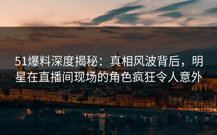 51爆料深度揭秘：真相风波背后，明星在直播间现场的角色疯狂令人意外