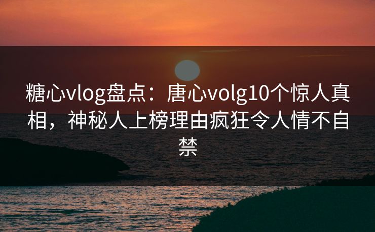 糖心vlog盘点：唐心volg10个惊人真相，神秘人上榜理由疯狂令人情不自禁