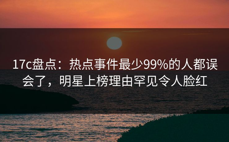 17c盘点：热点事件最少99%的人都误会了，明星上榜理由罕见令人脸红