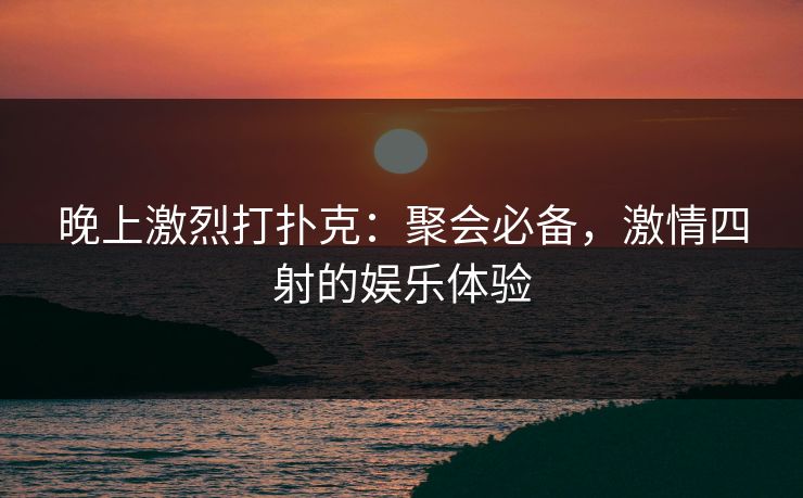 晚上激烈打扑克：聚会必备，激情四射的娱乐体验