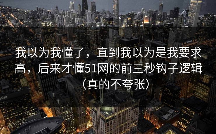 我以为我懂了，直到我以为是我要求高，后来才懂51网的前三秒钩子逻辑（真的不夸张）