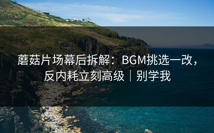 蘑菇片场幕后拆解：BGM挑选一改，反内耗立刻高级｜别学我