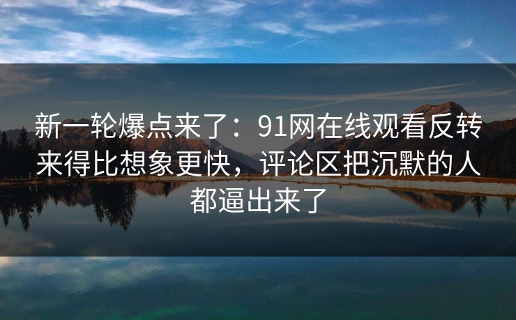 新一轮爆点来了：91网在线观看反转来得比想象更快，评论区把沉默的人都逼出来了