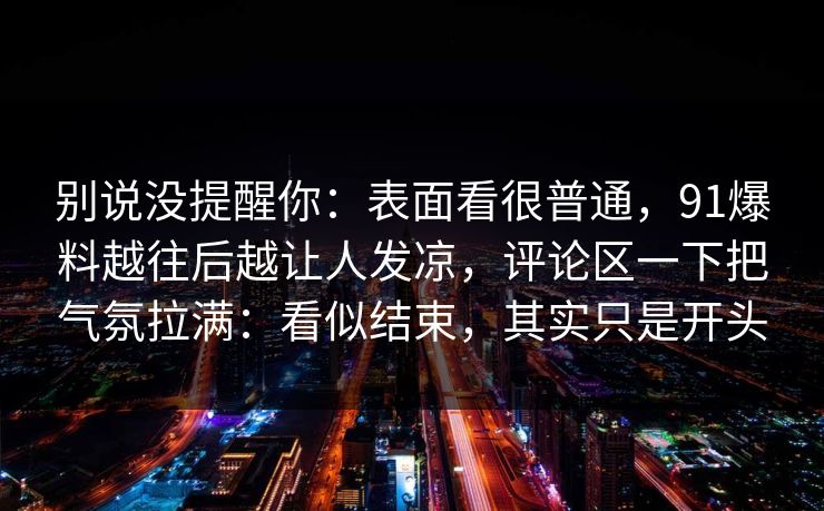 别说没提醒你：表面看很普通，91爆料越往后越让人发凉，评论区一下把气氛拉满：看似结束，其实只是开头