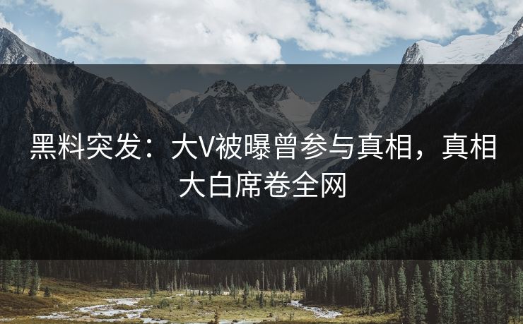 黑料突发：大V被曝曾参与真相，真相大白席卷全网