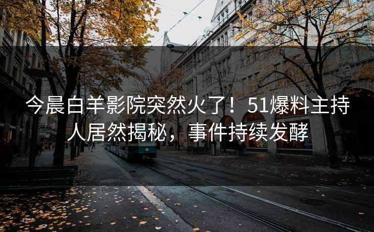 今晨白羊影院突然火了！51爆料主持人居然揭秘，事件持续发酵