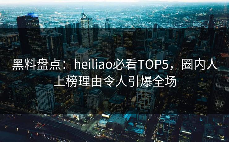 黑料盘点：heiliao必看TOP5，圈内人上榜理由令人引爆全场
