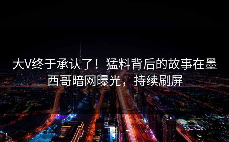 大V终于承认了！猛料背后的故事在墨西哥暗网曝光，持续刷屏
