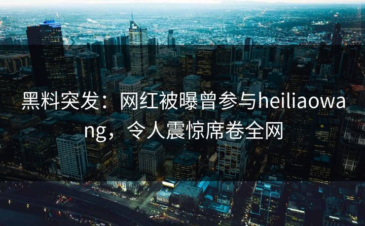 黑料突发：网红被曝曾参与heiliaowang，令人震惊席卷全网