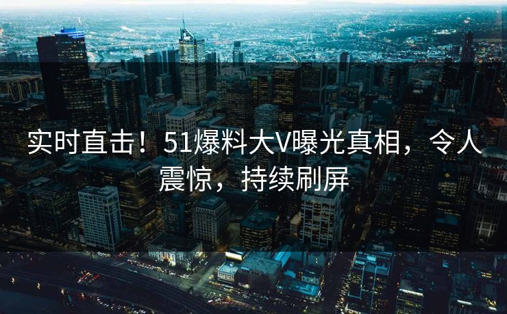 实时直击！51爆料大V曝光真相，令人震惊，持续刷屏