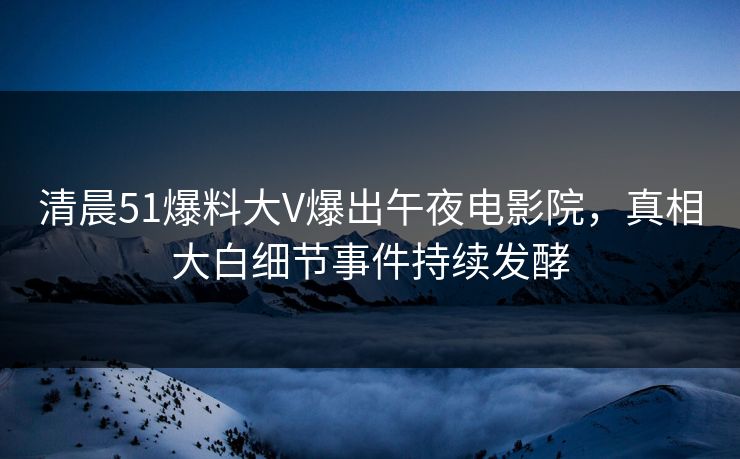 清晨51爆料大V爆出午夜电影院，真相大白细节事件持续发酵
