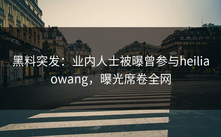 黑料突发：业内人士被曝曾参与heiliaowang，曝光席卷全网