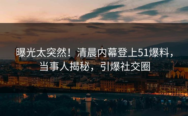 曝光太突然！清晨内幕登上51爆料，当事人揭秘，引爆社交圈