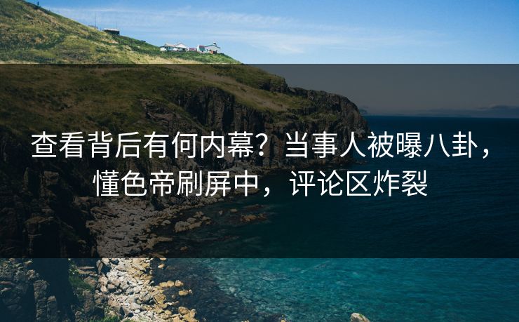 查看背后有何内幕？当事人被曝八卦，懂色帝刷屏中，评论区炸裂