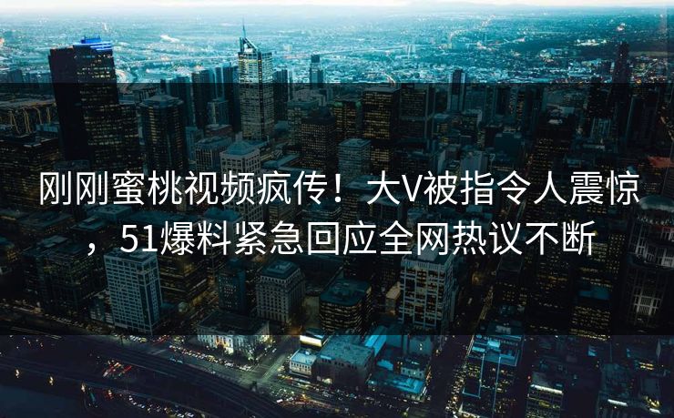 刚刚蜜桃视频疯传！大V被指令人震惊，51爆料紧急回应全网热议不断